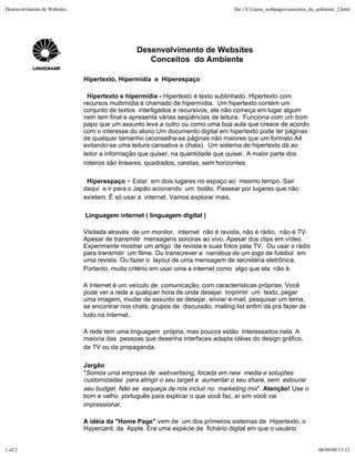 Desenvolvimento de Websites                                                        file:///C|/curso_webpages/conceitos_do_ambiente_2.html




                                                Desenvolvimento de Websites
                                                   Conceitos do Ambiente

                              Hipertexto, Hipermídia e Hiperespaço

                                Hipertexto e hipermídia - Hipertexto é texto sublinhado. Hipertexto com
                              recursos multimídia é chamado de hipermídia. Um hipertexto contém um
                              conjunto de textos interligados e recursivos, ele não começa em lugar algum
                              nem tem final e apresenta várias seqüências de leitura. Funciona com um bom
                              papo que um assunto leva a outro ou como uma boa aula que cresce de acordo
                              com o interesse do aluno.Um documento digital em hipertexto pode ter páginas
                              de qualquer tamanho (aconselha-se páginas não maiores que um formato A4
                              evitando-se uma leitura cansativa e chata). Um sistema de hipertexto dá ao
                              leitor a informação que quiser, na quantidade que quiser. A maior parte dos
                              roteiros são lineares, quadrados, caretas, sem horizontes.

                               Hiperespaço - Estar em dois lugares no espaço ao mesmo tempo. Sair
                              daqui e ir para o Japão acionando um botão. Passear por lugares que não
                              existem. É só usar a internet. Vamos explorar mais.

                              Linguagem internet ( linguagem digital )

                              Visitada através de um monitor, internet não é revista, não é rádio, não é TV.
                              Apesar de transmitir mensagens sonoras ao vivo. Apesar dos clips em vídeo.
                              Experimente mostrar um artigo de revista e suas fotos pela TV. Ou usar o rádio
                              para transmitir um filme. Ou transcrever a narrativa de um jogo de futebol em
                              uma revista. Ou fazer o layout de uma mensagem de secretária eletrônica.
                              Portanto, muito critério em usar uma a internet como algo que ela não é.

                              A Internet é um veículo de comunicação, com características próprias. Você
                              pode ver a rede a qualquer hora de onde desejar. Imprimir um texto, pegar
                              uma imagem, mudar de assunto se desejar, enviar e-mail, pesquisar um tema,
                              se encontrar nos chats, grupos de discussão, mailing list enfim dá prá fazer de
                              tudo na Internet.

                              A rede tem uma linguagem própria, mas poucos estão interessados nela. A
                              maioria das pessoas que desenha interfaces adapta idéias do design gráfico,
                              da TV ou da propaganda.

                              Jargão
                              "Somos uma empresa de webvertising, focada em new media e soluções
                              customizadas para atingir o seu target e aumentar o seu share, sem estourar
                              seu budget. Não se esqueça de nos incluir no marketing mix". Atenção! Use o
                              bom e velho português para explicar o que você faz, aí sim você vai
                              impressionar.

                              A idéia da "Home Page" vem de um dos primeiros sistemas de Hipertexto, o
                              Hypercard, da Apple. Era uma espécie de fichário digital em que o usuário


1 of 2                                                                                                                    06/09/00 13:12
 