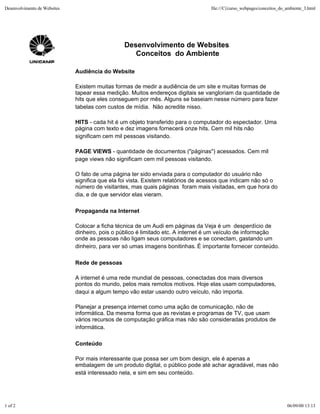 Desenvolvimento de Websites                                                        file:///C|/curso_webpages/conceitos_do_ambiente_3.html




                                                 Desenvolvimento de Websites
                                                    Conceitos do Ambiente

                              Audiência do Website

                              Existem muitas formas de medir a audiência de um site e muitas formas de
                              tapear essa medição. Muitos endereços digitais se vangloriam da quantidade de
                              hits que eles conseguem por mês. Alguns se baseiam nesse número para fazer
                              tabelas com custos de mídia. Não acredite nisso.

                              HITS - cada hit é um objeto transferido para o computador do espectador. Uma
                              página com texto e dez imagens fornecerá onze hits. Cem mil hits não
                              significam cem mil pessoas visitando.

                              PAGE VIEWS - quantidade de documentos ("páginas") acessados. Cem mil
                              page views não significam cem mil pessoas visitando.

                              O fato de uma página ter sido enviada para o computador do usuário não
                              significa que ela foi vista. Existem relatórios de acessos que indicam não só o
                              número de visitantes, mas quais páginas foram mais visitadas, em que hora do
                              dia, e de que servidor elas vieram.

                              Propaganda na Internet

                              Colocar a ficha técnica de um Audi em páginas da Veja é um desperdício de
                              dinheiro, pois o público é limitado etc. A internet é um veículo de informação
                              onde as pessoas não ligam seus computadores e se conectam, gastando um
                              dinheiro, para ver só umas imagens bonitinhas. É importante fornecer conteúdo.

                              Rede de pessoas

                              A internet é uma rede mundial de pessoas, conectadas dos mais diversos
                              pontos do mundo, pelos mais remotos motivos. Hoje elas usam computadores,
                              daqui a algum tempo vão estar usando outro veículo, não importa.

                              Planejar a presença internet como uma ação de comunicação, não de
                              informática. Da mesma forma que as revistas e programas de TV, que usam
                              vários recursos de computação gráfica mas não são consideradas produtos de
                              informática.

                              Conteúdo

                              Por mais interessante que possa ser um bom design, ele é apenas a
                              embalagem de um produto digital, o público pode até achar agradável, mas não
                              está interessado nela, e sim em seu conteúdo.




1 of 2                                                                                                                    06/09/00 13:13
 