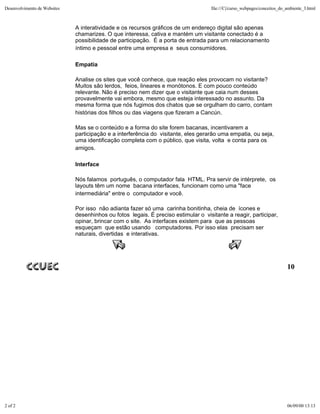 Desenvolvimento de Websites                                                         file:///C|/curso_webpages/conceitos_do_ambiente_3.html



                              A interatividade e os recursos gráficos de um endereço digital são apenas
                              chamarizes. O que interessa, cativa e mantém um visitante conectado é a
                              possibilidade de participação. É a porta de entrada para um relacionamento
                              íntimo e pessoal entre uma empresa e seus consumidores.

                              Empatia

                              Analise os sites que você conhece, que reação eles provocam no visitante?
                              Muitos são lerdos, feios, lineares e monótonos. E com pouco conteúdo
                              relevante. Não é preciso nem dizer que o visitante que caia num desses
                              provavelmente vai embora, mesmo que esteja interessado no assunto. Da
                              mesma forma que nós fugimos dos chatos que se orgulham do carro, contam
                              histórias dos filhos ou das viagens que fizeram a Cancún.

                              Mas se o conteúdo e a forma do site forem bacanas, incentivarem a
                              participação e a interferência do visitante, eles gerarão uma empatia, ou seja,
                              uma identificação completa com o público, que visita, volta e conta para os
                              amigos.

                              Interface

                              Nós falamos português, o computador fala HTML. Pra servir de intérprete, os
                              layouts têm um nome bacana interfaces, funcionam como uma "face
                              intermediária" entre o computador e você.

                              Por isso não adianta fazer só uma carinha bonitinha, cheia de ícones e
                              desenhinhos ou fotos legais. É preciso estimular o visitante a reagir, participar,
                              opinar, brincar com o site. As interfaces existem para que as pessoas
                              esqueçam que estão usando computadores. Por isso elas precisam ser
                              naturais, divertidas e interativas.




                                                                                                                           10




2 of 2                                                                                                                     06/09/00 13:13
 