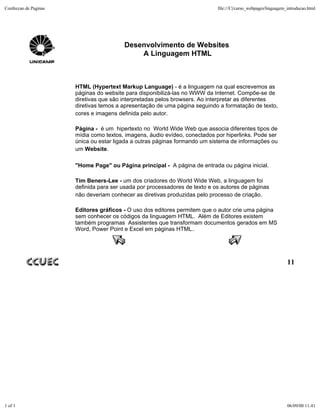 Confeccao de Paginas                                                         file:///C|/curso_webpages/linguagem_introducao.html




                                         Desenvolvimento de Websites
                                             A Linguagem HTML



                       HTML (Hypertext Markup Language) - é a linguagem na qual escrevemos as
                       páginas do website para disponibilizá-las no WWW da Internet. Compõe-se de
                       diretivas que são interpretadas pelos browsers. Ao interpretar as diferentes
                       diretivas temos a apresentação de uma página seguindo a formatação de texto,
                       cores e imagens definida pelo autor.

                       Página - é um hipertexto no World Wide Web que associa diferentes tipos de
                       mídia como textos, imagens, áudio evídeo, conectados por hiperlinks. Pode ser
                       única ou estar ligada a outras páginas formando um sistema de informações ou
                       um Website.

                       "Home Page" ou Página principal - A página de entrada ou página inicial.

                       Tim Beners-Lee - um dos criadores do World Wide Web, a linguagem foi
                       definida para ser usada por processadores de texto e os autores de páginas
                       não deveriam conhecer as diretivas produzidas pelo processo de criação.

                       Editores gráficos - O uso dos editores permitem que o autor crie uma página
                       sem conhecer os códigos da linguagem HTML. Além de Editores existem
                       também programas Assistentes que transformam documentos gerados em MS
                       Word, Power Point e Excel em páginas HTML..




                                                                                                                 11




1 of 1                                                                                                           06/09/00 11:41
 