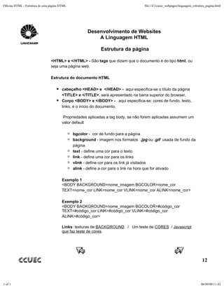 Oficina HTML - Estrutura de uma página HTML                                        file:///C|/curso_webpages/linguagem_estrutura_pagina.html




                                                     Desenvolvimento de Websites
                                                         A Linguagem HTML

                                                            Estrutura da página

                                <HTML> e </HTML> - São tags que dizem que o documento é do tipo html, ou
                                seja uma página web.

                                Estrutura do documento HTML

                                        cabeçalho <HEAD> e </HEAD> - aqui especifica-se o título da página
                                        <TITLE> e </TITLE>, será apresentado na barra superior do browser.
                                        Corpo <BODY> e </BODY> - aqui especifica-se: cores de fundo, texto,
                                        links, e o início do documento.

                                         Propriedades aplicadas a tag body, se não forem aplicadas assumem um
                                        valor default

                                              bgcolor - cor de fundo para a página
                                              background - imagem nos formatos .jpg ou .gif usada de fundo da
                                              página
                                              text - define uma cor para o texto
                                              link - define uma cor para os links
                                              vlink - define cor para os link já visitados
                                              alink - define a cor para o link na hora que for ativado

                                        Exemplo 1
                                        <BODY BACKGROUND=nome_imagem BGCOLOR=nome_cor
                                        TEXT=nome_cor LINK=nome_cor VLINK=nome_cor ALINK=nome_cor>

                                        Exemplo 2
                                        <BODY BACKGROUND=nome_imagem BGCOLOR=#código_cor
                                        TEXT=#código_cor LINK=#código_cor VLINK=#código_cor
                                        ALINK=#código_cor>

                                        Links: texturas de BACKGROUND / Um teste de CORES / Javascript
                                        que faz teste de cores.




                                                                                                                              12



1 of 1                                                                                                                       06/09/00 11:42
 