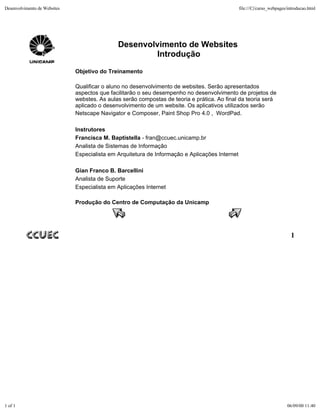 Desenvolvimento de Websites                                                                     file:///C|/curso_webpages/introducao.html




                                              Desenvolvimento de Websites
                                                      Introdução
                              Objetivo do Treinamento

                              Qualificar o aluno no desenvolvimento de websites. Serão apresentados
                              aspectos que facilitarão o seu desempenho no desenvolvimento de projetos de
                              webstes. As aulas serão compostas de teoria e prática. Ao final da teoria será
                              aplicado o desenvolvimento de um website. Os aplicativos utilizados serão
                              Netscape Navigator e Composer, Paint Shop Pro 4.0 , WordPad.

                              Instrutores
                              Francisca M. Baptistella - fran@ccuec.unicamp.br
                              Analista de Sistemas de Informação
                              Especialista em Arquitetura de Informação e Aplicações Internet

                              Gian Franco B. Barcellini
                              Analista de Suporte
                              Especialista em Aplicações Internet

                              Produção do Centro de Computação da Unicamp




                                                                                                                           1




1 of 1                                                                                                                   06/09/00 11:40
 