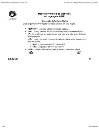 Oficina HTML - Disposição do Texto na Tela                                                 file:///C|/curso_webpages/linguagem_disposicao_texto.html




                                                          Desenvolvimento de Websites
                                                              A Linguagem HTML
                                                              Disposição do Texto na Página
                                  Diretivas para uma formatação básica do um texto em uma página.

                                             <CENTER> : centraliza o texto em relação à página
                                             <BR> : quebra de linha, iniciando o texto seguinte na linha logo abaixo
                                             <P> : força o fim de um parágrafo, ou seja, pula uma linha antes de iniciar
                                             outro parágrafo
                                             <HR> : régua horizontal; inclui uma linha horizontal no texto, separando o
                                             texto em blocos
                                                    width = _% comprimento. Ex. width=50%
                                                    size = _ espessura do traço. Ex. size=6
                                             <PRE> : respeita a formatação original do texto inserido na página




                                                                                                                                     15




1 of 1                                                                                                                               06/09/00 11:43
 