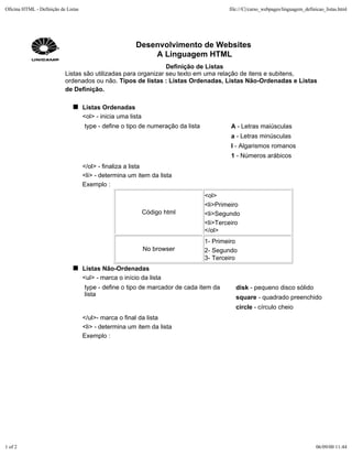 Oficina HTML - Definição de Listas                                                        file:///C|/curso_webpages/linguagem_definicao_listas.html




                                                         Desenvolvimento de Websites
                                                             A Linguagem HTML
                                                                Definição de Listas
                           Listas são utilizadas para organizar seu texto em uma relação de itens e subitens,
                           ordenados ou não. Tipos de listas : Listas Ordenadas, Listas Não-Ordenadas e Listas
                           de Definição.

                                     Listas Ordenadas
                                     <ol> - inicia uma lista
                                     type - define o tipo de numeração da lista            A - Letras maiúsculas
                                                                                           a - Letras minúsculas
                                                                                           I - Algarismos romanos
                                                                                           1 - Números arábicos
                                     </ol> - finaliza a lista
                                     <li> - determina um item da lista
                                     Exemplo :
                                                                                  <ol>
                                                                                  <li>Primeiro
                                                               Código html        <li>Segundo
                                                                                  <li>Terceiro
                                                                                  </ol>
                                                                                  1- Primeiro
                                                               No browser         2- Segundo
                                                                                  3- Terceiro
                                     Listas Não-Ordenadas
                                     <ul> - marca o início da lista
                                     type - define o tipo de marcador de cada item da        disk - pequeno disco sólido
                                     lista                                                   square - quadrado preenchido
                                                                                             circle - círculo cheio
                                     </ul>- marca o final da lista
                                     <li> - determina um item da lista
                                     Exemplo :




1 of 2                                                                                                                             06/09/00 11:44
 