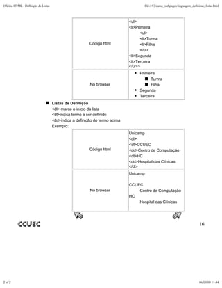 Oficina HTML - Definição de Listas                                                     file:///C|/curso_webpages/linguagem_definicao_listas.html



                                                                             <ul>
                                                                             <li>Primeira
                                                                                    <ul>
                                                                                    <li>Turma
                                                         Código html                <li>Filha
                                                                                    </ul>
                                                                             <li>Segunda
                                                                             <li>Terceira
                                                                             </ul>>
                                                                                   Primeira
                                                                                         Turma
                                                         No browser                      Filha
                                                                                   Segunda
                                                                                   Terceira
                                     Listas de Definição
                                     <dl> marca o início da lista
                                     <dt>indica termo a ser definido
                                     <dd>indica a definição do termo acima
                                     Exemplo:
                                                                             Unicamp
                                                                             <dl>
                                                                             <dt>CCUEC
                                                         Código html         <dd>Centro de Computação
                                                                             <dt>HC
                                                                             <dd>Hospital das Clínicas
                                                                             </dl>
                                                                             Unicamp

                                                                             CCUEC
                                                         No browser              Centro de Computação
                                                                             HC
                                                                                 Hospital das Clínicas




                                                                                                                                 16




2 of 2                                                                                                                          06/09/00 11:44
 