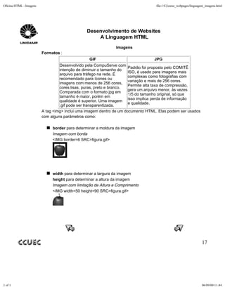 Oficina HTML - Imagens                                                            file:///C|/curso_webpages/linguagem_imagens.html




                                               Desenvolvimento de Websites
                                                   A Linguagem HTML
                                                              Imagens
                         Formatos :
                                                 GIF                             JPG
                                  Desenvolvido pela CompuServe com
                                                                      Padrão foi proposto pelo COMITÊ
                                  intenção de diminuir o tamanho do
                                                                      ISO, é usado para imagens mais
                                  arquivo para tráfego na rede. É
                                                                      complexas como fotografias com
                                  recomendado para ícones ou
                                                                      variação e mais de 256 cores.
                                  imagens com menos de 256 cores,
                                                                      Permite alta taxa de compressão,
                                  cores lisas, puras, preto e branco.
                                                                      gera um arquivo menor, às vezes
                                  Comparada com o formato jpg em
                                                                      1/5 do tamanho original, só que
                                  tamanho é maior, porém em
                                                                      isso implica perda de informação
                                  qualidade é superior. Uma imagem
                                                                      e qualidade.
                                  .gif pode ser transparentizada.
                         A tag <img> inclui uma imagem dentro de um documento HTML. Elas podem ser usados
                         com alguns parâmetros como:

                              border para determinar a moldura da imagem
                              Imagem com borda
                              <IMG border=6 SRC=figura.gif>




                              width para determinar a largura da imagem
                              height para determinar a altura da imagem
                              Imagem com limitação de Altura e Comprimento
                              <IMG width=50 height=90 SRC=figura.gif>




                                                                                                                   17




1 of 1                                                                                                             06/09/00 11:44
 