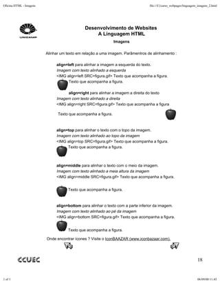 Oficina HTML - Imagens                                                           file:///C|/curso_webpages/linguagem_imagens_2.html




                                             Desenvolvimento de Websites
                                                 A Linguagem HTML
                                                               Imagens

                         Alinhar um texto em relação a uma imagem. Parâmentros de alinhamento :

                              align=left para alinhar a imagem a esquerda do texto.
                              Imagem com texto alinhado a esquerda
                              <IMG align=left SRC=figura.gif> Texto que acompanha a figura.
                                     Texto que acompanha a figura.

                                    align=right para alinhar a imagem a direita do texto
                              Imagem com texto alinhado a direita
                              <IMG align=right SRC=figura.gif> Texto que acompanha a figura

                               Texto que acompanha a figura.



                              align=top para alinhar o texto com o topo da imagem.
                              Imagem com texto alinhado ao topo da imagem
                              <IMG align=top SRC=figura.gif> Texto que acompanha a figura.
                                    Texto que acompanha a figura.



                              align=middle para alinhar o texto com o meio da imagem.
                              Imagem com texto alinhado a meia altura da imagem
                              <IMG align=middle SRC=figura.gif> Texto que acompanha a figura.


                                    Texto que acompanha a figura.



                              align=bottom para alinhar o texto com a parte inferior da imagem.
                              Imagem com texto alinhado ao pé da imagem
                              <IMG align=bottom SRC=figura.gif> Texto que acompanha a figura.


                                    Texto que acompanha a figura.

                         Onde encontrar ícones ? Visite o IconBAAZAR (www.iconbazaar.com).




                                                                                                                    18


1 of 1                                                                                                              06/09/00 11:45
 