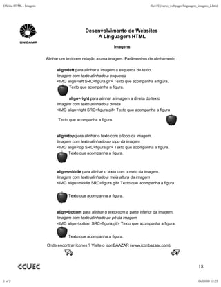 Oficina HTML - Imagens                                                           file:///C|/curso_webpages/linguagem_imagens_2.html




                                             Desenvolvimento de Websites
                                                 A Linguagem HTML
                                                               Imagens

                         Alinhar um texto em relação a uma imagem. Parâmentros de alinhamento :

                              align=left para alinhar a imagem a esquerda do texto.
                              Imagem com texto alinhado a esquerda
                              <IMG align=left SRC=figura.gif> Texto que acompanha a figura.
                                     Texto que acompanha a figura.

                                    align=right para alinhar a imagem a direita do texto
                              Imagem com texto alinhado a direita
                              <IMG align=right SRC=figura.gif> Texto que acompanha a figura

                               Texto que acompanha a figura.



                              align=top para alinhar o texto com o topo da imagem.
                              Imagem com texto alinhado ao topo da imagem
                              <IMG align=top SRC=figura.gif> Texto que acompanha a figura.
                                    Texto que acompanha a figura.



                              align=middle para alinhar o texto com o meio da imagem.
                              Imagem com texto alinhado a meia altura da imagem
                              <IMG align=middle SRC=figura.gif> Texto que acompanha a figura.


                                    Texto que acompanha a figura.



                              align=bottom para alinhar o texto com a parte inferior da imagem.
                              Imagem com texto alinhado ao pé da imagem
                              <IMG align=bottom SRC=figura.gif> Texto que acompanha a figura.


                                    Texto que acompanha a figura.

                         Onde encontrar ícones ? Visite o IconBAAZAR (www.iconbazaar.com).




                                                                                                                    18

1 of 2                                                                                                              06/09/00 12:25
 