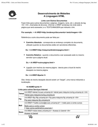 Oficina HTML - Links com Outros Documentos                                                 file:///C|/curso_webpages/linguagem_links.html




                                                    Desenvolvimento de Websites
                                                        A Linguagem HTML
                                                        Links com Outros Documentos
                              Fazer links para outros documentos ( páginas, imagens, sons, etc ), através da tag
                              <A> </A>, chamadas de âncoras. Informar o HREF (endereço de onde está a
                              página que será acessada ) e o TEXTO/IMAGEM que indicará o link.

                              Por exemplo : < A HREF=http://endereço/documento> texto/imagem </A>

                              Referência a outro documento pode ser feita por :

                                      Caminho Absoluto : corresponde ao endereço completo do documento,
                                      utilizado quando os documentos estão em servidores diferentes.

                                     Ex: < A HREF=http://máquina/diretório/pagina.html >

                                      Caminho Relativo : quando o documento a ser acessado está no mesmo
                                      servidor que a página atual.

                                      Ex: < A HREF=outra-página.html >

                                      Ligação com trechos da mesma página : desvia para o local do trecho
                                      desejado na mesma página.

                                     Ex: < A HREF=#parte-1>

                              Obs: Antes do trecho desejado deverá existir um "target", uma marca indicando a
                              localização.

                                      <A NAME=parte-1>
                         Links para outros Serviços Internet
                                   <A HREF=telnet://ccuec.unicamp.br> telnet para máquina turing.unicamp.br </A>
                          Telnet
                                   Telnet para máquina turing.unicamp.br
                                   <A HREF=ftp://ftp.unicamp.br> Ftp para máquina ftp.unicamp.br </A>
                          Ftp
                                   Ftp para máquina ftp.unicamp.br
                                   <A HREF="mailto:cursos@ccuec.unicamp.br" > mails para a conta cursos
                          Mail     Mails para a conta cursos
                                   ( Veja outros parâmetros possíveis )
                                   <A HREF=news:news.unicamp.br > Acesso à Usenet </A>
                          News
                                   Acesso à Usenet




1 of 2                                                                                                                    06/09/00 11:48
 