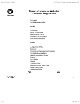 Desenvolvimento de Websites                                    file:///C|/curso_webpages/conteudo_programatico.html




                              Desenvolvimento de Websites
                                 Conteúdo Programático

                               Introdução
                               Conteúdo programático

                               Parte I

                               O Website I
                               Perfis de Websites
                               Design Digital - Dicas
                               Arquitetura da informação
                               Conceitos do ambiente

                               Parte II

                               A linguagem HTML
                               Browsers
                               Construindo Páginas com o Composer
                               Conteúdo de uma página
                               Applets Java e Java Scripts
                               Frames
                               Formulários
                               Mapas
                               Validando Sites
                               Hospedando sua Home Page
                               Novas Tecnologias
                               Catálogos e Links




                                                                                                      2




1 of 1                                                                                              06/09/00 13:09
 