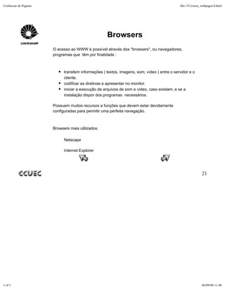 Confeccao de Paginas                                                                           file:///C|/curso_webpages/4.html




                                                     Browsers
                       O acesso ao WWW é possível através dos "browsers", ou navegadores,
                       programas que têm por finalidade :



                             transferir informações ( textos, imagens, som, vídeo ) entre o servidor e o
                             cliente.
                             codificar as diretivas e apresentar no monitor.
                             iniciar a execução de arquivos de som e vídeo, caso existam, e se a
                             instalação dispor dos programas necessários.

                       Possuem muitos recursos e funções que devem estar devidamente
                       configuradas para permitir uma perfeita navegação.



                       Browsers mais utilizados:

                             Netscape

                             Internet Explorer




                                                                                                               21




1 of 1                                                                                                         06/09/00 11:48
 