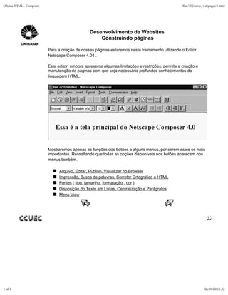 Oficina HTML - Composer                                                                            file:///C|/curso_webpages/5.html




                                                Desenvolvimento de Websites
                                                    Construindo páginas

                          Para a criação de nossas páginas estaremos neste treinamento utlizando o Editor
                          Netscape Composer 4.04 .

                          Este editor, embora apresente algumas limitações e restrições, permite a criação e
                          manutenção de páginas sem que seja necessário profundos conhecimentos da
                          linguagem HTML.




                          Mostraremos apenas as funções dos botões e alguns menus, por serem estes os mais
                          importantes. Ressaltando que todas as opções disponíveis nos botões aparecem nos
                          menus também.

                                Arquivo, Editar, Publish, Visualizar no Browser
                                Impressão, Busca de palavras, Corretor Ortográfico e HTML
                                Fontes ( tipo, tamanho, formatação , cor )
                                Disposição do Texto em Listas, Centralização e Parágrafos
                                Menu View




                                                                                                                     22




1 of 1                                                                                                             06/09/00 11:52
 