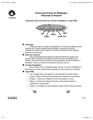 Oficina HTML - Composer                                                                file:///C|/curso_webpages/composer3.html




                                        Desenvolvimento de Webpages
                                             Netscape Composer

                          Impressão, Busca de Palavras, Corretor Ortográfico e Tags HTML




                          Impressão
                                 Podemos imprimir a página se desejarmos, inclusive as opções são as
                          mesmas de um outro software para Windows, precisamos indicar a
                          impressora, podemos tirar mais de uma cópia ou escolher quais páginas
                          deverão ser impressas.
                          Busca de Palavras
                                 Há a possibilidade de localizarmos palavras dentro da página sem
                          precisar olhar o arquivo inteiro linha por linha, temos a chamada busca
                          rápida, onde você informa a palavra a ser procurada e lhe será mostrado o
                          resultado, mesmo que forem encontradas mais de uma vez.
                          Corretor Ortográfico
                                 Para corrigir erros de ortografia basta acionar o Corretor Ortográfico e
                          ele indicará os erros e juntamente sugestões do que poderia ser colocado.
                          Tags HTML
                                 Link : ligação para outra página ou para partes do mesmp arquivo.
                                 Target : atribui nomes pelo qual poderemos referenciar futuramente.
                                 Imagem : insere uma imagem no local onde estiver o cursor
                                 Régua : constrói uma régua horizontal, onde podemos definir a
                                 espessura e comprimento
                                 Tabela : cria tabelas, na qual podemos mudar borda, linhas e colunas
                                 ...




                                                                                                             22.2




1 of 1                                                                                                          06/09/00 11:55
 