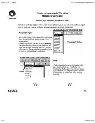 Oficina HTML - Composer                                                                      file:///C|/curso_webpages/composer4.html




                                                 Desenvolvimento de Websites
                                                     Netscape Composer

                                                Fontes ( tipo, tamanho, formatação, cor )

                          Para todo texto digitado podemos usar esses formatos, que servem para destacar algum
                          trecho, título, ou mesmo melhorar a organização do conteúdo da página.


                          Paragraph Styles

                          As opções disponíveis nesse item, são para
                          tipos de cabeçalhos, parágrafos e inclui
                          também lista.
                          O mais importante desses estilos, Heading
                          1-6 pois destaca o texto como se fosse um
                          título, variando o tamanho, sendo 1 o maior
                          e 6 o menor. Os demais fazem praticamente
                          os mesmo efeitos já apresentados.




                                                                        Font

                                                                         Podemos escolher uma fonte diferente,
                                                                        para isso basta tê-las instaladas no
                                                                        microcomputador, porém para que todos
                                                                        que acessem sua página vejam é preciso
                                                                        que tenham as fontes em seus micros
                                                                        tambem.




                                                                                                                   22.3




1 of 1                                                                                                                06/09/00 11:56
 