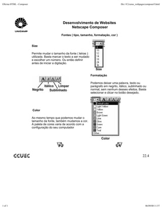 Oficina HTML - Composer                                                                         file:///C|/curso_webpages/composer5.html




                                                 Desenvolvimento de Websites
                                                     Netscape Composer

                                                Fontes ( tipo, tamanho, formatação, cor )


                          Size

                          Permite mudar o tamanho da fonte ( letras )
                          utilizada. Basta marcar o texto a ser mudado
                          e escolher um número. Ou então definir
                          antes de iniciar a digitação.



                                                                         Formatação

                                                                         Podemos deixar uma palavra, texto ou
                                                                         parágrafo em negrito, itálico, sublinhado ou
                                                                         normal, sem nenhum desses efeitos. Basta
                                                                         selecionar e clicar no botão desejado.




                          Color

                          Ao mesmo tempo que podemos mudar o
                          tamanho da fonte, também mudamos a cor.
                          A paleta de cores varia de acordo com a
                          configuração do seu computador




                                                                                                                      22.4




1 of 1                                                                                                                   06/09/00 11:57
 