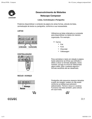 Oficina HTML - Composer                                                                        file:///C|/curso_webpages/composer6.html




                                                  Desenvolvimento de Websites
                                                         Netscape Composer
                                                     Listas, Centralização e Parágrafos

                          Podemos disponibilizar o conteúdo da página de várias formas, através de listas,
                          centralização de textos ou parágrafos, conforme a sua necessidade.

                          LISTAS
                                                                       Utilizamos as listas ordenada ou numerada
                                                                       para disponibilizar os dados de maneira
                                                                       organizada. Por exemplo :

                                                                             Carros
                                                                                  Fiat
                                                                                  Ford
                                                                                  Chevrolet
                                                                                  Volkswagen
                          CENTRALIZAÇÃO


                                                                       Para centralizar o texto em relação à página
                                                                       basta selecionar as linhas que sofrerão o
                                                                       efeito e clicar no formato desejado. Outra
                                                                       maneira, se logo no início for selecionado
                                                                       algum estilo, todo o restante seguirá o
                                                                       formato escolhido até ser desativado.



                          RECUO / AVANÇO

                                                                       Parágrafos são pequenos espaços deixados
                                                                       à partir da margem, podem ou não existir
                                                                       conforme os botões que estiverem
                                                                       selecionados. Temos o recuo e o avanço.
                                                                       Funciona nas listas também, para colocar
                                                                       em sub-níveis.




                                                                                                                     22.5




1 of 1                                                                                                                  06/09/00 11:59
 