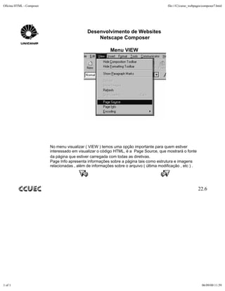 Oficina HTML - Composer                                                                    file:///C|/curso_webpages/composer7.html




                                              Desenvolvimento de Websites
                                                  Netscape Composer

                                                           Menu VIEW




                          No menu visualizar ( VIEW ) temos uma opção importante para quem estiver
                          interessado em visualizar o código HTML, é a Page Source, que mostrará o fonte
                          da página que estiver carregada com todas as diretivas.
                          Page Info apresenta informações sobre a página tais como estrutura e imagens
                          relacionadas , além de informações sobre o arquivo ( última modificação , etc ) .




                                                                                                                 22.6




1 of 1                                                                                                              06/09/00 11:59
 