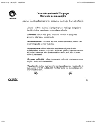 Oficina HTML - Avançado - Applets Java                                                                         file:///C|/curso_webpages/6.html




                                                     Desenvolvimento de Webpages
                                                        Conteúdo de uma página

                                  Algumas considerações importantes a seguir na construção de um site eficiente
                                  :

                                         Autoria - definir o autor da página pelo próprio Netscape Composer e
                                         também indicar os autores e responsáveis pelo site.

                                         Finalidade - deixar claro qual a finalidade principal de seu já nas
                                         primeiras páginas de apresentação

                                         Interativatividade - utilizar os recursos da rede de modo a permitir uma
                                         maior integração com os visitantes.

                                         Navegabilidade - definir links entre as diversas páginas do site
                                         unindo-as logicamente; a utilização de frames pode um recurso bastante
                                         útil; evite excesso de links desnecessários; prefira abrir links externos
                                         como outra sessão.

                                         Recursos multimídia - utilizar recursos de multimídia possíveis em uma
                                         página caso quando necessários.

                                         Visualização - indicar qual a melhor configuração para a visualização de
                                         sua página, 640x460 ou 800x600. Verificar como fica a visualização em
                                         diferentes browsers.




                                                                                                                               23




1 of 1                                                                                                                         06/09/00 12:00
 