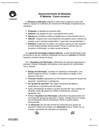 Desenvolvimento de Websites                                                                   file:///C|/curso_webpages/o_website.html




                                                 Desenvolvimento de Websites
                                                  O Website - Como construir

                                 I - Pesquisa e abstração: elaborar o roteiro para a pesquisa, reunir todo
                              material, agrupar os conteúdos por natureza da informação e organizá-los por
                              relevância.

                                    Pesquisar os websites de assuntos afins.
                                    Elaborar uma relação de tudo o que website deve conter.
                                    Agrupar os conteúdos e defina as ligação que os assuntos têm entre si.
                                    Abstrair - imagine como você prepararia uma palestra sobre o assunto do
                                    website; qual o conteúdo programático ? qual ordem da apresentação ?
                                    Distribuir os assuntos no núcleo, nas bordas e pense em como atualizar
                                    as informações geradas dinâmicamente. Pense no caminho para se
                                    encontrar a informação, na ordem natural da leitura.

                                 I I - Layout do front-page e páginas Internas: a partir da identidade visual
                              do produto ou serviço, trabalhar a aplicação da marca na interface do Website
                              traçando o primeiro esboço do layout.

                                 I I I - Arquitetura da Informação: refinamento do conteúdo organizado na
                              pesquisa. Analisar interligação das páginas e aos aspectos da interatividade
                              com o visitante.

                                    Design da informação: Consiste em "desenhar a informação", uma
                                    folha de papel em branco, um lápis e várias idéias na cabeça, como
                                    escrever tudo isso?
                                    Processo intuitivo: agrupamos as informações em pequenos "grupos de
                                    assuntos", classificamos e interligamos.
                                    Os "grupos de assuntos" dão origem aos grupos de páginas,
                                    compondo-se a arquitetura da informação.
                                    Após a identificação de todos os "grupos de assuntos" que o website irá
                                    abranger, serão agrupados em "áreas" ( institucionais, serviços,
                                    destaques, etc).
                                    Monte a Arquitetura da Informação, utilizando-se de papel picado com
                                    os nomes dos "grupos de assuntos" e "áreas", arranje-os em um espaço
                                    que corresponda a tela do computador. Monte o quebra cabeça
                                    intuitivamente.
                                    Os elementos que não são da área de intersecção dos "grupos de
                                    assuntos" eleitos mas se ligam com elementos entre as "áreas" (ex. as
                                    buscas), necessitam ser colocados na arquitetura.




                                                                                                                         3

1 of 2                                                                                                                 06/09/00 13:07
 