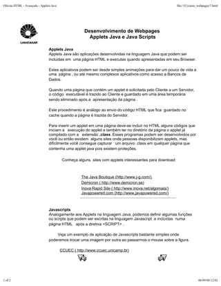 Oficina HTML - Avançado - Applets Java                                                                    file:///C|/curso_webpages/7.html




                                                     Desenvolvimento de Webpages
                                                       Applets Java e Java Scripts

                                Applets Java
                                Applets Java são aplicações desenvolvidas na linguagem Java que podem ser
                                incluidas em uma página HTML e executas quando apresentadas em seu Browser.

                                Estes aplicativos podem ser desde simples animações para dar um pouco de vida a
                                uma página , ou até mesmo complexos aplicativos como acesso a Bancos de
                                Dados.

                                Quando uma página que contém um applet é solicitada pelo Cliente a um Servidor,
                                o código executável é trazido ao Cliente e guardado em uma área temporária
                                sendo eliminado após a apresentação da página .

                                Este procedimento é análogo ao envio do código HTML que fica guardado no
                                cache quando a página é trazida do Servidor.

                                Para inserir um applet em uma página deve-se incluir no HTML alguns códigos que
                                iniciam a execução do applet e também ter no diretório da página o applet já
                                compilado com a extensão .class. Esses programas podem ser desenvolvidos por
                                você ou então existem alguns sites onde pessoas disponibilizam applets, mas
                                dificilmente você consegue capturar um arquivo .class em qualquer página que
                                contenha uma applet java pois existem proteções.

                                          Conheça alguns sites com applets interessantes para download:



                                                    The Java Boutique (http://www.j-g.com/)
                                                    Demicron ( http://www.demicron.se)
                                                    Inova Rapid Site ( http://www.inova.net/algomais/)
                                                    Javapowered.com (http://www.javapowered.com/)



                                Javascripts
                                Analogamente aos Applets na linguagem Java, podemos definir algumas funções
                                ou scripts que podem ser escritas na linguagem Javascript e incluídas numa
                                página HTML após a diretiva <SCRIPT> .

                                    Veja um exemplo de aplicação de Javascripts bastante simples onde
                                poderemos trocar uma imagem por outra ao passarmos o mouse sobre a figura.

                                         CCUEC ( http://www.ccuec.unicamp.br)




1 of 2                                                                                                                    06/09/00 12:02
 