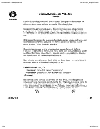 Oficina HTML - Avançado - Frames                                                                           file:///C|/curso_webpages/8.html




                                                      Desenvolvimento de Websites
                                                                Frames

                                   Frames ou quadros permitem a divisão da tela de exposição do browser em
                                   diferentes áreas onde pode-se apresentar diferentes páginas.

                                   Isso possibilita, por exemplo, que se determine uma área da tela para ser a
                                   página principal e outras áreas para menus ou links. Isso usado de maneira
                                   coordenada pode ser de grande ajuda na navegabilidade pelas páginas de seu
                                   site.

                                   O Netscape Composer não apresenta facilidades para a criação de Frames por
                                   isso neste treinamento a estrutura dos frames devera ser definida usando
                                   outros editores ( Word, Notepad, WordPad, ... )

                                   O primeiro passo para se criar uma estrutura usando frames é definir o
                                   Frameset ou conjunto de frames, que indica como será estruturado cada quadro
                                   na tela em termos de linhas (rows) e colunas (cols) , e quais páginas deverão
                                   ser apresentadas em cada um desses quadros.

                                   Num primeiro exemplo vamos dividir a tela em duas áreas : um menu lateral e
                                   uma área principal ocupando a maior parte da tela.

                                   <frameset cols="100 , * ">
                                      <frame src= menu.html name = "area-menu">
                                      <frame src= apresentacao.html name="area-principal">
                                   </frameset>

                                   No exemplo acima temos a tela dividida em duas áreas, definidas por duas
                                   colunas verticais. A primeira , com tamanho de 100 pixels , recebeu o nome de
                                   area-menu e nela estamos apresentando a página menu.html. A segunda
                                   ocupa o restante da tela ( indicado por "*" ), recebeu o nome de area principal, e
                                   nela estamos apresentando inicialmente a página apresentacao.html.




                                                                                                                           25




1 of 1                                                                                                                     06/09/00 12:02
 