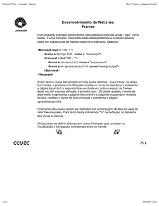 Oficina HTML - Avançado - Frames                                                                         file:///C|/curso_webpages/81.html




                                                      Desenvolvimento de Websites
                                                                Frames

                                   Num segundo exemplo vamos definir uma estrutura com três áreas : topo, menu
                                   lateral, e área principal. Para tanto basta acrescentarmos o exemplo anterior
                                   como um subconjunto de frames nesta nova estrutura. Observe :

                                   <frameset rows = " 60 , * ">
                                        <frame src= topo.html name = "area-topo">
                                        <frameset cols="100 , * ">
                                           <frame src= menu.html name = "area-menu">
                                           <frame src= apresentacao.html name="area-principal">
                                        </frameset>
                                   </frameset>

                                   Assim temos nossa tela dividida em três áreas distintas : duas linhas, ou faixas
                                   horizontais, a primeira com 60 pixels recebeu o nome de area-topo e apresenta
                                   a página topo.html; a segunda faixa se divide em outro conjunto de frames
                                   desta vez em colunas verticais, a primeira com 100 pixels recebeu o nome de
                                   area-menu e apresenta a página menu.html e a segunda ocupando o restante
                                   da tela, recebeu o nome de área principal e apresenta a página
                                   apresentacao.html.

                                   O tamanho das áreas podem ser definidos em porcentagem da tela ao invés do
                                   valor fixo em pixels. Para tanto basta indicarmos "%" na definição do tamanho
                                   das linhas e colunas .

                                   Ainda podemos definir atributos em nosso Frameset que controlam a
                                   visualização e navegação coordenada entre os frames.




                                                                                                                       25.1




1 of 1                                                                                                                    06/09/00 12:03
 