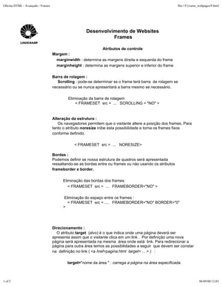 Oficina HTML - Avançado - Frames                                                                         file:///C|/curso_webpages/9.html




                                                     Desenvolvimento de Websites
                                                               Frames

                                                              Atributos de controle
                                   Margem :
                                    marginwidth : determina as margens direita e esquerda do frame
                                    marginheight : determina as margens superior e inferior do frame

                                   Barra de rolagem :
                                      Scrolling : pode-se determinar se o frame terá barra de rolagem se
                                   necessário ou se nunca apresentará a barra mesmo se necessário.

                                           Eliminação da barra de rolagem
                                               < FRAMESET src = ... SCROLLING = "NO" >


                                   Alteração da estrutura :
                                      Os navegadores permitem que o visitante altere a posição dos frames. Para
                                   tanto o atributo noresize inibe esta possibilidade e torna os frames fixos
                                   conforme definido.

                                               < FRAMESET src = ... NORESIZE>

                                   Bordas :
                                   Podemos definir se nossa estrutura de quadros será apresentada
                                   ressaltando-se as bordas entre ou frames ou nào usando os atributos
                                   frameborder e border.

                                        Eliminação das bordas dos frames:
                                           < FRAMESET src = ... FRAMEBORDER="NO" >

                                        Eliminação do espaço entre os frames :
                                          < FRAMESET src = .... FRAMEBORDER="NO" BORDER="0"
                                        >




                                   Direcionamento :
                                     O atributo target (alvo) é o que indica onde uma página deverá ser
                                   apresenta assim que o visitante clica em um link . Por definição uma nova
                                   página será apresentada na mesma área onde está link. Para redirecionar a
                                   página para outra área temos as possibilidades a seguir que devem ser constar
                                   na definição no link ( <a href=pagina.html target= ... > ) :

                                           target="nome da área " : carrega a página na área especificada.



1 of 2                                                                                                                   06/09/00 12:03
 