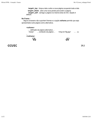 Oficina HTML - Avançado - Frames                                                                            file:///C|/curso_webpages/9.html



                                           target=_top : limpa a tela e abre a nova página ocupando toda a tela.
                                          target=_blank : abre uma nova janela para exibir a página.
                                           target=_self : carrega a página na mesma área do link. Opção é
                                        default.

                                   No Frame :
                                     Alguns browsers não suportam frames e a opção noframe permite que seja
                                   apresentada outra página como alternativa.

                                        <noframe>
                                            .... definição da página alternativa ...
                                             <body>        ... conteúdo da página ...   <img src=fig.jpg>   .... etc
                                        ...
                                        </noframe>




                                                                                                                         25.2




2 of 2                                                                                                                      06/09/00 12:03
 