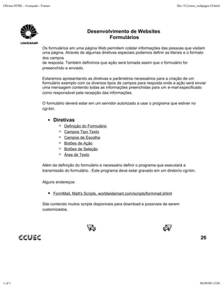 Oficina HTML - Avançado - Frames                                                                        file:///C|/curso_webpages/10.html




                                                     Desenvolvimento de Websites
                                                             Formulários

                          Os formulários em uma página Web permitem coletar informações das pessoas que visitam
                          uma página. Através de algumas diretivas especiais podemos definir as literais e o formato
                          dos campos
                          de resposta. Também definimos que ação será tomada assim que o formulário for
                          preeenchido e enviado.

                          Estaremos apresentando as diretivas e parâmetros necessários para a criação de um
                          formulário exemplo com os diversos tipos de campos para resposta onde a ação será enviar
                          uma mensagem contendo todas as informações preenchidas para um e-mail especificado
                          como responsável pela recepção das informações.

                          O formulário deverá estar em um servidor autorizado a usar o programa que estiver no
                          cgi-bin.

                                   Diretivas
                                         Definição do Formulário
                                         Campos Tipo Texto
                                         Campos de Escolha
                                         Botões de Ação
                                         Botões de Seleção
                                         Área de Texto

                          Além da definição do formulário e necessário definir o programa que executará a
                          transmissão do formulário . Este programa deve estar gravado em um diretorio cgi-bin.

                          Alguns endereços:

                                   FormMail, Matt's Scripts, worldwidemart.com/scripts/formmail.shtml

                          Site contendo muitos scripts disponiveis para download e possíveis de serem
                          customizados.




                                                                                                                          26




1 of 1                                                                                                                   06/09/00 12:04
 