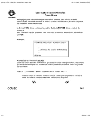 Oficina HTML - Avançado - Formularios - Campos Input                                                  file:///C|/curso_webpages/101.html




                                                        Desenvolvimento de Websites
                                                                Formulários

                           Uma página pode ser conter campos em diversos formatos para entrada de dados
                           digitados pelo visitante e enviados ao servidor que dará início a execução de um programa
                           de tratamento destas informações.

                           A diretiva FORM define o início do formulário. O atributo METHOD define o método de
                           acesso a
                           URL onde está o script, programa a ser executado no servidor , especificado pelo atributo
                           ACTION.

                           Exemplo :
                                                       <FORM METHOD=POST ACTION= script >

                                                           ...
                                                           ... (definição dos campos de formulário)
                                                           ...

                                                       </FORM>


                           Campos do tipo "Hidden" (ocultos)
                           Além dos campo definidos no formulário que estão visíveis e serão preenchido pelo visitante
                           podemos definir campos não visíveis que estarão passando parâmetros para o programa a
                           ser executado.

                           <INPUT TYPE="hidden" NAME="nome-do-campo" Value="valor" >

                                   nome do campo é o mesmo nome da variável usada pelo programa no servidor e
                                   "valor" e'o valor do campo que estamos passando ao programa.




                                                                                                                      26.1




1 of 1                                                                                                                   06/09/00 12:04
 