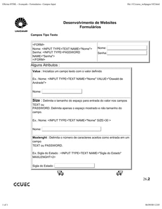 Oficina HTML - Avançado - Formularios - Campos Input                                                file:///C|/curso_webpages/102.html




                                                       Desenvolvimento de Websites
                                                               Formulários

                           Campos Tipo Texto


                             <FORM>
                             Nome: <INPUT TYPE=TEXT NAME="Nome">               Nome:
                             Senha: <INPUT TYPE=PASSWORD                       Senha:
                             NAME="Senha">
                             </FORM>
                           Alguns Atributos :
                             Value : Inicializa um campo texto com o valor definido

                             Ex.: Nome: <INPUT TYPE=TEXT NAME="Nome" VALUE="Oswald de
                             Andrade">


                             Nome:


                             Size : Delimita o tamanho do espaço para entrada do valor nos campos
                             TEXT ou
                             PASSWORD. Delimita apenas o espaço mostrado e não tamanho do
                             campo.

                             Ex.: Nome: <INPUT TYPE=TEXT NAME="Nome" SIZE=30 >


                             Nome:

                             Maxlenght : Delimita o número de caracteres aceitos como entrada em um
                             campo
                             TEXT ou PASSWORD.

                             Ex.:Sigla do Estado : <INPUT TYPE=TEXT NAME="Sigla do Estado"
                             MAXLENGHT=2>


                             Sigla do Estado :



                                                                                                                    26.2




1 of 1                                                                                                                 06/09/00 12:05
 