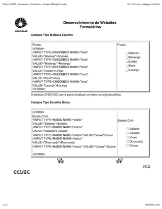 Oficina HTML - Avançado - Formularios - Campos Multipla Escolha                                       file:///C|/curso_webpages/103.html




                                                           Desenvolvimento de Websites
                                                                   Formulários

                           Campos Tipo Múltipla Escolha


                             Frutas :                                                      Frutas :
                             <FORM>
                             <INPUT TYPE=CHECKBOX NAME="fruta"                                         Abacaxi
                             VALUE="Abacaxi">Abacaxi                                                   Morango
                             <INPUT TYPE=CHECKBOX NAME="fruta"
                                                                                                       Limão
                             VALUE="Morango">Morango
                             <INPUT TYPE=CHECKBOX NAME="fruta"                                         Pera
                             VALUE="Limão">Limão                                                       Laranja
                             <INPUT TYPE=CHECKBOX NAME="fruta"
                             VALUE="Pera">Pera
                             <INPUT TYPE=CHECKBOX NAME="fruta"
                             VALUE="Laranja">Laranja
                             </FORM>
                           O atributo CHECKED serve para inicializar um item como já escolhido.

                           Campos Tipo Escolha Única


                             <FORM>
                             Estado Civil :
                             <INPUT TYPE=RADIO NAME="estciv"                       Estado Civil :
                             VALUE="Solteiro">Solteiro
                             <INPUT TYPE=RADIO NAME="estciv"
                                                                                           Solteiro
                             VALUE="Casado">Casado
                                                                                           Casado
                             <INPUT TYPE=RADIO NAME="estciv" VALUE="Viuvo">Viuvo
                             <INPUT TYPE=RADIO NAME="estciv"                               Viuvo
                             VALUE="Divorciado">Divorciado                                 Divorciado
                             <INPUT TYPE=RADIO NAME="estciv" VALUE="Outros">Outros         Outros


                             </FORM>



                                                                                                                      26.3




1 of 1                                                                                                                   06/09/00 12:06
 