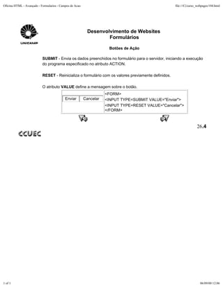 Oficina HTML - Avançado - Formularios - Campos de Acao                                               file:///C|/curso_webpages/104.html




                                                           Desenvolvimento de Websites
                                                                   Formulários

                                                                     Botões de Ação

                           SUBMIT - Envia os dados preenchidos no formulário para o servidor, iniciando a execução
                           do programa especificado no atributo ACTION.

                           RESET - Reinicializa o formulário com os valores previamente definidos.

                           O atributo VALUE define a mensagem sobre o botão.
                                                                    <FORM>
                                           Enviar        Cancelar   <INPUT TYPE=SUBMIT VALUE="Enviar">
                                                                    <INPUT TYPE=RESET VALUE="Cancelar">
                                                                    </FORM>



                                                                                                                     26.4




1 of 1                                                                                                                 06/09/00 12:06
 