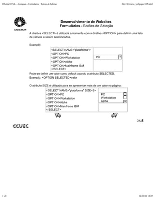 Oficina HTML - Avançado - Formularios - Botoes de Selecao                                                file:///C|/curso_webpages/105.html




                                                            Desenvolvimento de Websites
                                                            Formulários - Botões de Seleção

                            A diretiva <SELECT> é utilizada juntamente com a diretiva <OPTION> para definir uma lista
                            de valores a serem selecionados.

                            Exemplo:
                                                   <SELECT NAME="plataforma">
                                                   <OPTION>PC
                                                   <OPTION>Workstation           PC
                                                   <OPTION>Alpha
                                                   <OPTION>Mainframe IBM
                                                   </SELECT>
                            Pode-se definir um valor como default usando o atributo SELECTED.
                            Exemplo: <OPTION SELECTED>valor

                            O atributo SIZE é utilizado para se apresentar mais de um valor na página:
                                             <SELECT NAME="plataforma" SIZE=3>
                                             <OPTION>PC                               PC
                                             <OPTION>Workstation                      Workstation
                                             <OPTION>Alpha                            Alpha
                                             <OPTION>Mainframe IBM
                                             </SELECT>



                                                                                                                         26.5




1 of 1                                                                                                                      06/09/00 12:07
 