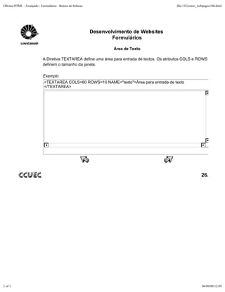Oficina HTML - Avançado - Formularios - Botoes de Selecao                                       file:///C|/curso_webpages/106.html




                                                            Desenvolvimento de Websites
                                                                    Formulários

                                                                    Área de Texto

                            A Diretiva TEXTAREA define uma área para entrada de textos. Os atributos COLS e ROWS
                            definem o tamanho da janela.

                            Exemplo
                             <TEXTAREA COLS=60 ROWS=10 NAME="texto">Área para entrada de texto
                             </TEXTAREA>




                                                                                                                  26.




1 of 1                                                                                                             06/09/00 12:09
 