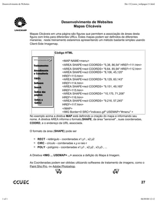 Desenvolvimento de Websites                                                                          file:///C|/curso_webpages/11.html




                                                      Desenvolvimento de Websites
                                                            Mapas Clicáveis

                              Mapas Clicáveis em uma página são figuras que permitem a associação de áreas desta
                              figura com links para diferentes URLs. Estes mapas podem ser definidos de diferentes
                              maneiras; neste treinamento estaremos apresentando um método bastante simples usando
                              Client-Side Imagemap.


                                                 Código HTML

                                                       <MAP NAME=menu>
                                                       <AREA SHAPE=rect COORDS= "5,38, 86,54" HREF=111.htm>
                                                       <AREA SHAPE=rect COORDS= "6,64, 85,94" HREF=112.htm>
                                                       <AREA SHAPE=rect COORDS= "8,106, 45,120"
                                                       HREF=113.htm>
                                                       <AREA SHAPE=rect COORDS= "8,129, 60,143"
                                                       HREF=114.htm>
                                                       <AREA SHAPE=rect COORDS= "9,151, 49,165"
                                                       HREF=115.htm>
                                                       <AREA SHAPE=rect COORDS= "10,175, 71,206"
                                                       HREF=116.htm>
                                                       <AREA SHAPE=rect COORDS= "9,216, 57,245"
                                                       HREF=117.htm>
                                                       </MAP>
                                                       <IMG Border=0 SRC="indicecc.gif" USEMAP="#menu" >
                              No exemplo acima a diretiva MAP está definindo a criação do mapa e informando seu
                              nome. A diretiva AREA informa o formato,SHAPE, da área "sensível" , suas coordenadas,
                              COORD, e o endereço da URL associada.

                              O formato da área (SHAPE) pode ser

                                   RECT - retângulo - coordenadas x1,y1 , x2,y2
                                   CIRC - círculo - corrdenadas x,y e raio r
                                   POLY - polígono - coordanadas x1,y1 , x2,y2 , x3,y3 , ...

                              A Diretiva <IMG ... USEMAP= ...> associa a defição do Mapa à Imagem.

                              As Coordenadas podem ser obtidas utilizando softwares de tratamento de imagens, como o
                              Paint Sho Pro, ou Adobe Photoshop.




                                                                                                                       27



1 of 1                                                                                                                06/09/00 12:12
 