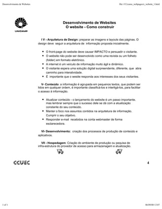 Desenvolvimento de Websites                                                                     file:///C|/curso_webpages/o_website_1.html




                                                  Desenvolvimento de Websites
                                                   O website - Como construir


                                I V - Arquitetura de Design: preparar as imagens e layouts das páginas. O
                              design deve seguir a arquitetura de informação proposta inicialmente.

                                    O front-page do website deve causar IMPACTO e persuadir o visitante.
                                    O website não pode ser desenvolvido como uma revista ou um folheto
                                    (folder) em formato eletrônico.
                                    A internet é um veículo de informação muito ágil e dinâmico.
                                    O visitante espera uma solução digital surpreendente, diferente, que abra
                                    caminho para interatividade.
                                    É importante que o wesite responda aos interesses dos seus visitantes.

                                 V- Conteúdo: a informação é agrupada em pequenos textos, que podem ser
                              lidos em qualquer ordem, é importante classificá-los e interligá-los, para facilitar
                              o acesso à informação.

                                    Atualizar conteúdo - o lançamento do website é um passo importante,
                                    mas lembrar sempre que o sucesso dele se dá com a atualização
                                    constante do seu conteúdo.
                                    Manter o foco nos assuntos contidos na arquitetura de informação.
                                    Cumprir o seu objetivo.
                                    Responder e-mail recebidos na conta webmaster de forma
                                    esclarecedora.

                                VI- Desenvolvimento: criação dos processos de produção de conteúdo e
                              aplicativos.

                                 VII - Hospedagem: Criação do ambiente de produção ou pequisa de
                              infra-estrutura do provedor de acesso para armazenagem e atualização.




                                                                                                                             4




1 of 1                                                                                                                     06/09/00 13:07
 