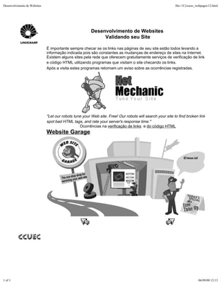 Desenvolvimento de Websites                                                                               file:///C|/curso_webpages/12.html




                                                        Desenvolvimento de Websites
                                                             Validando seu Site

                              É importante sempre checar se os links nas páginas de seu site estão todos levando a
                              informação indicada pois são constantes as mudanças de endereço de sites na Internet.
                              Existem alguns sites pela rede que oferecem gratuitamente serviços de verificação de links
                              e código HTML utilizando programas que visitam o site checando os links.
                              Após a visita estes programas retornam um aviso sobre as ocorrências registradas.




                              "Let our robots tune your Web site. Free! Our robots will search your site to find broken link
                              spot bad HTML tags, and rate your server's response time."
                                                 Ocorrências na verificação de links e do código HTML
                              Website Garage




1 of 1                                                                                                                     06/09/00 12:13
 