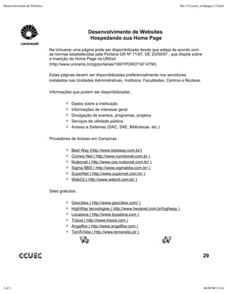 Desenvolvimento de Websites                                                                            file:///C|/curso_webpages/13.html




                                                    Desenvolvimento de Websites
                                                     Hospedando sua Home Page

                              Na Unicamp uma página pode ser disponibilizada desde que esteja de acordo com
                              as normas estabelecidas pela Portaria GR Nº 71/97, DE 23/05/97 , que dispõe sobre
                              a inserção de Home Page na UNInet
                              (http://www.unicamp.br/pg/portarias/1997/POR07197.HTM).

                              Estas páginas devem ser disponibilizadas preferencialmente nos servidores
                              instalados nas Unidades Administrativas, Institutos, Faculdades, Centros e Núcleos.

                              Informações que podem ser disponibilizadas :

                                           Dados sobre a Instituição
                                           Informações de interesse geral
                                           Divulgação de eventos, programas, projetos
                                           Serviços de utilidade pública
                                           Acesso a Sistemas (DAC, SAE, Bibliotecas, etc )

                              Provedores de Acesso em Campinas :

                                           Best Way (http://www.bestway.com.br/)
                                           Correio Net ( http://www.correionet.com.br )
                                           Nutecnet ( http://www.cas.nutecnet.com.br/ )
                                           Sigma BBS ( http://www.sigmabbs.com.br/ )
                                           SuperNet ( http://www.supernet.com.br/ )
                                           WebCit ( http://www.webcit.com.br/ )

                              Sites gratuítos :

                                           Geocities ( http://www.geocities.com/ )
                                           HighWay tecnologias ( http://www.hexanet.com.br/highway )
                                           Locadora ( http://www.locadora.com )
                                           Tripod ( http://www.tripod.com )
                                           Angelfire ( http://www.angelfire.com )
                                           TerrÀVista ( http://www.terravista.pt/ )




                                                                                                                        29




1 of 1                                                                                                                  06/09/00 12:14
 