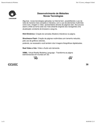 Desenvolvimento de Websites                                                                         file:///C|/curso_webpages/14.html




                                                Desenvolvimento de Websites
                                                     Novas Tecnologias

                              Algumas novas tecnologias aplicadas na Internet tem possibilitando o uso da
                              rede de maneira mais completa e interativa, com o uso de elementos multimídia
                              como som, imagem e vídeo, apresentados através de páginas web. Aos poucos
                              assim a Web se torna cada vez mais atraente exigindo dos navegantes uma
                              atualização constante de browsers e plug-ins.

                              Html Dinâmico: Criação de camadas (floaters) interativos na página.

                              Shockwave Flash: Criação de páginas multimídias com tamanho reduzido,
                              pelo uso de gráficos vetoriais,
                              podendo, se necessário você também icluir imagens fotográficas digitalizadas.

                              Real Video e Vdo: Vídeo e Áudio sob demanda.

                              VRML: Virtual Reality Modeling Language - Transforma as página
                              bidimensionais em mundos em 3D.




                                                                                                                     30




1 of 1                                                                                                               06/09/00 12:15
 