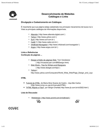 Desenvolvimento de Websites                                                                          file:///C|/curso_webpages/15.html




                                                      Desenvolvimento de Websites
                                                           Catálogos e Links

                              Divulgação e Cadastramento em Catálogos

                              É importante que sua página esteja cadastrada nos principais mecanismos de busca na re
                              Viste os principais catálogos de informações disponíveis.

                                         Altavista ( http://www.altavista.digital.com/ )
                                         Yahoo ( http://www.yahoo.com/ )
                                         Surf ( http://www.surf.com.br )
                                         Cadê ? ( http://www.cade.com.br )
                                         InfoBrasil Navegador ( http://www.infobrasil.com/navegador/ )
                                         Argos ( http://www.argos.com.br/ )

                              Links e Referências
                              Confecção de páginas ...

                                         Design e Estilo de páginas Web, Tom Venetianer
                                                ( http://mvassist.pair.com/BRDesign.html)
                                         Web Wonk - Tips for Writers and Designers
                                                ( http://www.dsiegel.com/tips/ )
                                         Yahoo-(
                                         http://www.yahoo.com/Computers/World_Wide_Web/Page_Design_and_Layo

                              HTML

                                   Tutorial de HTML, de Maria Alice Soares de Castro , Usp-São Carlos
                                         (http://www.icmsc.sc.usp.br/manuals/HTML)
                                   "HTML Rápido e Fácil", por Sérgio Charlab( http://www.jb.com.br/ch2502.html )

                              Lista de Discussão

                                          Webdesign ( http://www.promit.com.br/wdbrasil )




1 of 1                                                                                                                06/09/00 12:15
 