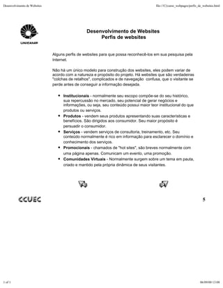 Desenvolvimento de Websites                                                           file:///C|/curso_webpages/perfis_de_websites.html




                                                Desenvolvimento de Websites
                                                     Perfis de websites


                              Alguns perfis de websites para que possa reconhecê-los em sua pesquisa pela
                              Internet.

                              Não há um único modelo para construção dos websites, eles podem variar de
                              acordo com a natureza e propósito do projeto. Há websites que são verdadeiras
                              "colchas de retalhos", complicados e de navegação confusa, que o visitante se
                              perde antes de conseguir a informação desejada.

                                   Institucionais - normalmente seu escopo compõe-se do seu histórico,
                                   sua repercussão no mercado, seu potencial de gerar negócios e
                                   informações, ou seja, seu conteúdo possui maior teor institucional do que
                                   produtos ou serviços.
                                   Produtos - vendem seus produtos apresentando suas características e
                                   benefícios. São dirigidos aos consumidor. Seu maior propósito é
                                   persuadir o consumidor.
                                   Serviços - vendem serviços de consultoria, treinamento, etc. Seu
                                   conteúdo normalmente é rico em informação para esclarecer o domínio e
                                   conhecimento dos serviços.
                                   Promocionais - chamados de "hot sites", são breves normalmente com
                                   uma página apenas. Comunicam um evento, uma promoção.
                                   Comunidades Virtuais - Normalmente surgem sobre um tema em pauta,
                                   criado e mantido pela própria dinâmica de seus visitantes.




                                                                                                                         5




1 of 1                                                                                                                 06/09/00 13:08
 