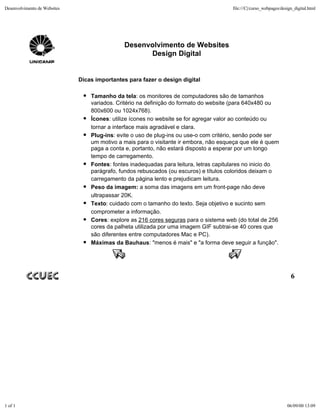 Desenvolvimento de Websites                                                             file:///C|/curso_webpages/design_digital.html




                                              Desenvolvimento de Websites
                                                    Design Digital


                              Dicas importantes para fazer o design digital

                                  Tamanho da tela: os monitores de computadores são de tamanhos
                                  variados. Critério na definição do formato do website (para 640x480 ou
                                  800x600 ou 1024x768).
                                  Ícones: utilize ícones no website se for agregar valor ao conteúdo ou
                                  tornar a interface mais agradável e clara.
                                  Plug-ins: evite o uso de plug-ins ou use-o com critério, senão pode ser
                                  um motivo a mais para o visitante ir embora, não esqueça que ele é quem
                                  paga a conta e, portanto, não estará disposto a esperar por um longo
                                  tempo de carregamento.
                                  Fontes: fontes inadequadas para leitura, letras capitulares no inicio do
                                  parágrafo, fundos rebuscados (ou escuros) e títulos coloridos deixam o
                                  carregamento da página lento e prejudicam leitura.
                                  Peso da imagem: a soma das imagens em um front-page não deve
                                  ultrapassar 20K.
                                  Texto: cuidado com o tamanho do texto. Seja objetivo e sucinto sem
                                  comprometer a informação.
                                  Cores: explore as 216 cores seguras para o sistema web (do total de 256
                                  cores da palheta utilizada por uma imagem GIF subtrai-se 40 cores que
                                  são diferentes entre computadores Mac e PC).
                                  Máximas da Bauhaus: "menos é mais" e "a forma deve seguir a função".




                                                                                                                       6




1 of 1                                                                                                               06/09/00 13:09
 