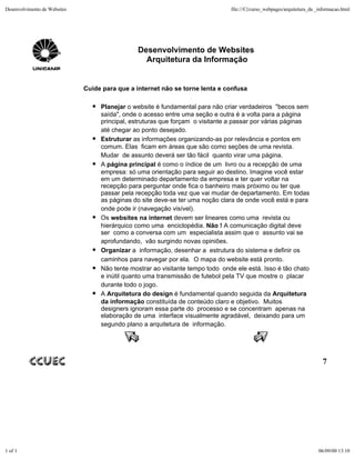 Desenvolvimento de Websites                                                     file:///C|/curso_webpages/arquitetura_da _informacao.html




                                               Desenvolvimento de Websites
                                                 Arquitetura da Informação


                              Cuide para que a internet não se torne lenta e confusa

                                   Planejar o website é fundamental para não criar verdadeiros "becos sem
                                   saída", onde o acesso entre uma seção e outra é a volta para a página
                                   principal, estruturas que forçam o visitante a passar por várias páginas
                                   até chegar ao ponto desejado.
                                   Estruturar as informações organizando-as por relevância e pontos em
                                   comum. Elas ficam em áreas que são como seções de uma revista.
                                   Mudar de assunto deverá ser tão fácil quanto virar uma página.
                                   A página principal é como o índice de um livro ou a recepção de uma
                                   empresa: só uma orientação para seguir ao destino. Imagine você estar
                                   em um determinado departamento da empresa e ter quer voltar na
                                   recepção para perguntar onde fica o banheiro mais próximo ou ter que
                                   passar pela recepção toda vez que vai mudar de departamento. Em todas
                                   as páginas do site deve-se ter uma noção clara de onde você está e para
                                   onde pode ir (navegação visível).
                                   Os websites na internet devem ser lineares como uma revista ou
                                   hierárquico como uma enciclopédia. Não ! A comunicação digital deve
                                   ser como a conversa com um especialista assim que o assunto vai se
                                   aprofundando, vão surgindo novas opiniões.
                                   Organizar a informação, desenhar a estrutura do sistema e definir os
                                   caminhos para navegar por ela. O mapa do website está pronto.
                                   Não tente mostrar ao visitante tempo todo onde ele está. Isso é tão chato
                                   e inútil quanto uma transmissão de futebol pela TV que mostre o placar
                                   durante todo o jogo.
                                   A Arquitetura do design é fundamental quando seguida da Arquitetura
                                   da informação constituída de conteúdo claro e objetivo. Muitos
                                   designers ignoram essa parte do processo e se concentram apenas na
                                   elaboração de uma interface visualmente agradável, deixando para um
                                   segundo plano a arquitetura de informação.




                                                                                                                            7




1 of 1                                                                                                                    06/09/00 13:10
 