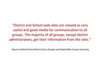 &quot;District and School web-sites are viewed as very useful and good media for communication to all groups. The majority of all groups, except district administrators, get their information from the sites.“ -Dysart Unified School District Focus Groups and Stakeholder Survey Summary 