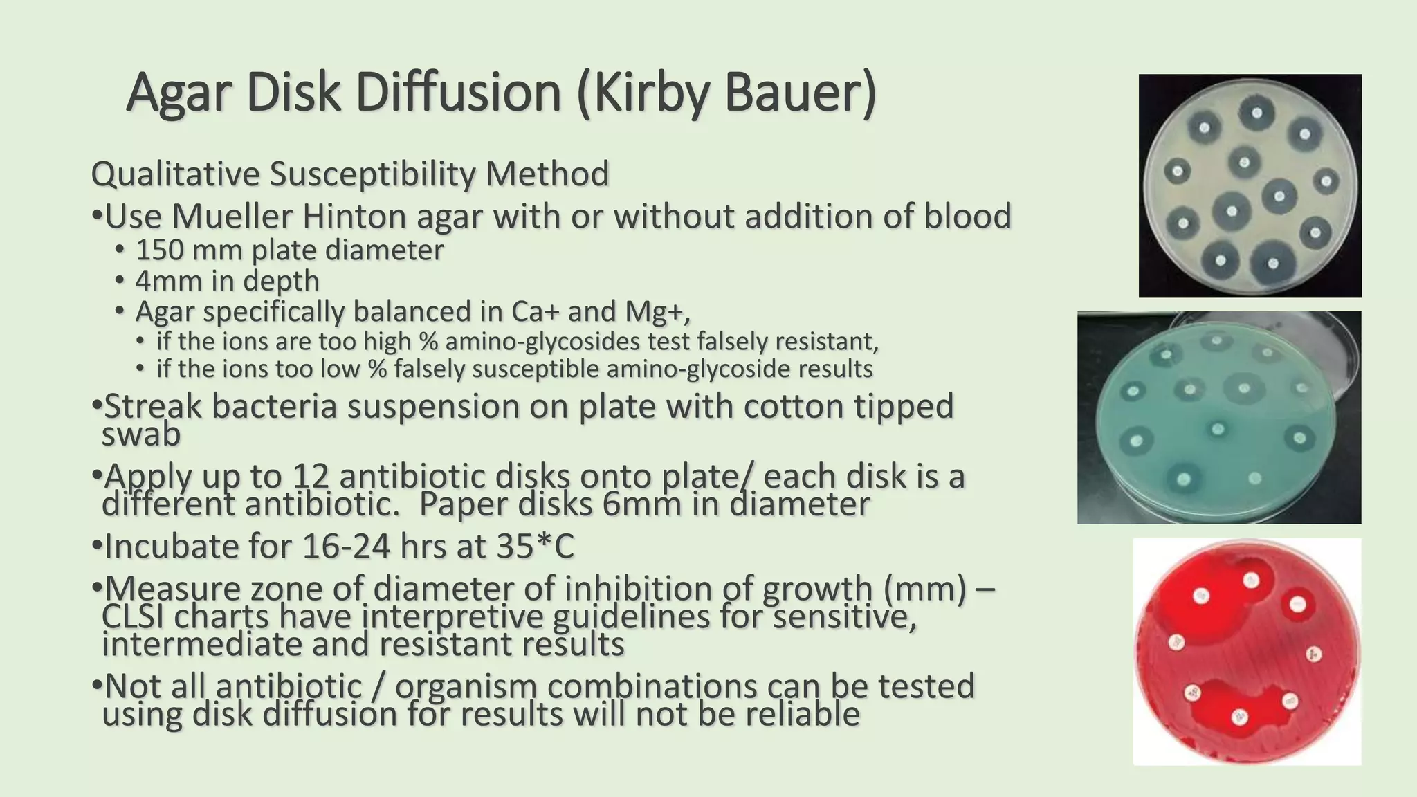 Agar Disk Diffusion (Kirby Bauer)
Qualitative Susceptibility Method
•Use Mueller Hinton agar with or without addition of blood
• 150 mm plate diameter
• 4mm in depth
• Agar specifically balanced in Ca+ and Mg+,
• if the ions are too high % amino-glycosides test falsely resistant,
• if the ions too low % falsely susceptible amino-glycoside results
•Streak bacteria suspension on plate with cotton tipped
swab
•Apply up to 12 antibiotic disks onto plate/ each disk is a
different antibiotic. Paper disks 6mm in diameter
•Incubate for 16-24 hrs at 35*C
•Measure zone of diameter of inhibition of growth (mm) –
CLSI charts have interpretive guidelines for sensitive,
intermediate and resistant results
•Not all antibiotic / organism combinations can be tested
using disk diffusion for results will not be reliable
 