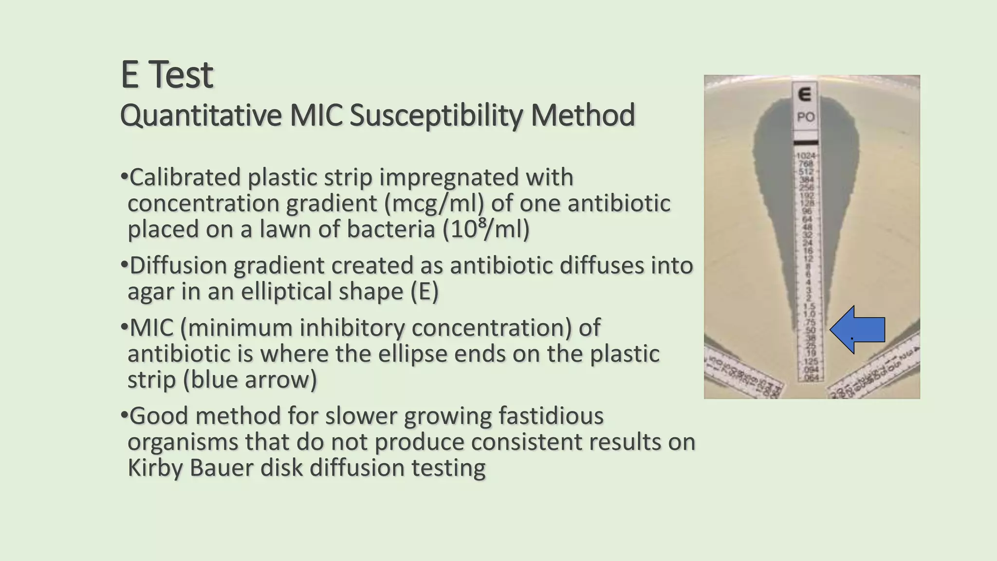 E Test
Quantitative MIC Susceptibility Method
•Calibrated plastic strip impregnated with
concentration gradient (mcg/ml) of one antibiotic
placed on a lawn of bacteria (10⁸/ml)
•Diffusion gradient created as antibiotic diffuses into
agar in an elliptical shape (E)
•MIC (minimum inhibitory concentration) of
antibiotic is where the ellipse ends on the plastic
strip (blue arrow)
•Good method for slower growing fastidious
organisms that do not produce consistent results on
Kirby Bauer disk diffusion testing
.
 