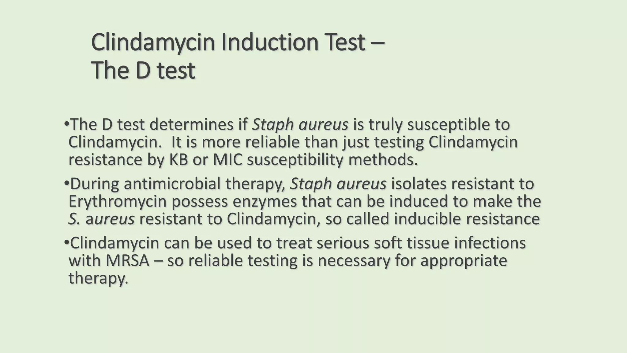 Clindamycin Induction Test –
The D test
•The D test determines if Staph aureus is truly susceptible to
Clindamycin. It is more reliable than just testing Clindamycin
resistance by KB or MIC susceptibility methods.
•During antimicrobial therapy, Staph aureus isolates resistant to
Erythromycin possess enzymes that can be induced to make the
S. aureus resistant to Clindamycin, so called inducible resistance
•Clindamycin can be used to treat serious soft tissue infections
with MRSA – so reliable testing is necessary for appropriate
therapy.
 