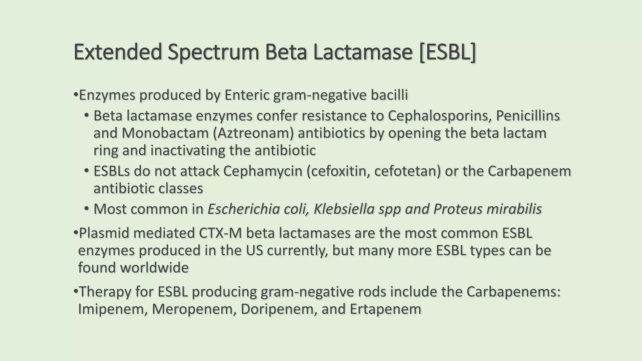 Extended Spectrum Beta Lactamase [ESBL]
•Enzymes produced by Enteric gram-negative bacilli
• Beta lactamase enzymes confer resistance to Cephalosporins, Penicillins
and Monobactam (Aztreonam) antibiotics by opening the beta lactam
ring and inactivating the antibiotic
• ESBLs do not attack Cephamycin (cefoxitin, cefotetan) or the Carbapenem
antibiotic classes
• Most common in Escherichia coli, Klebsiella spp and Proteus mirabilis
•Plasmid mediated CTX-M beta lactamases are the most common ESBL
enzymes produced in the US currently, but many more ESBL types can be
found worldwide
•Therapy for ESBL producing gram-negative rods include the Carbapenems:
Imipenem, Meropenem, Doripenem, and Ertapenem
 