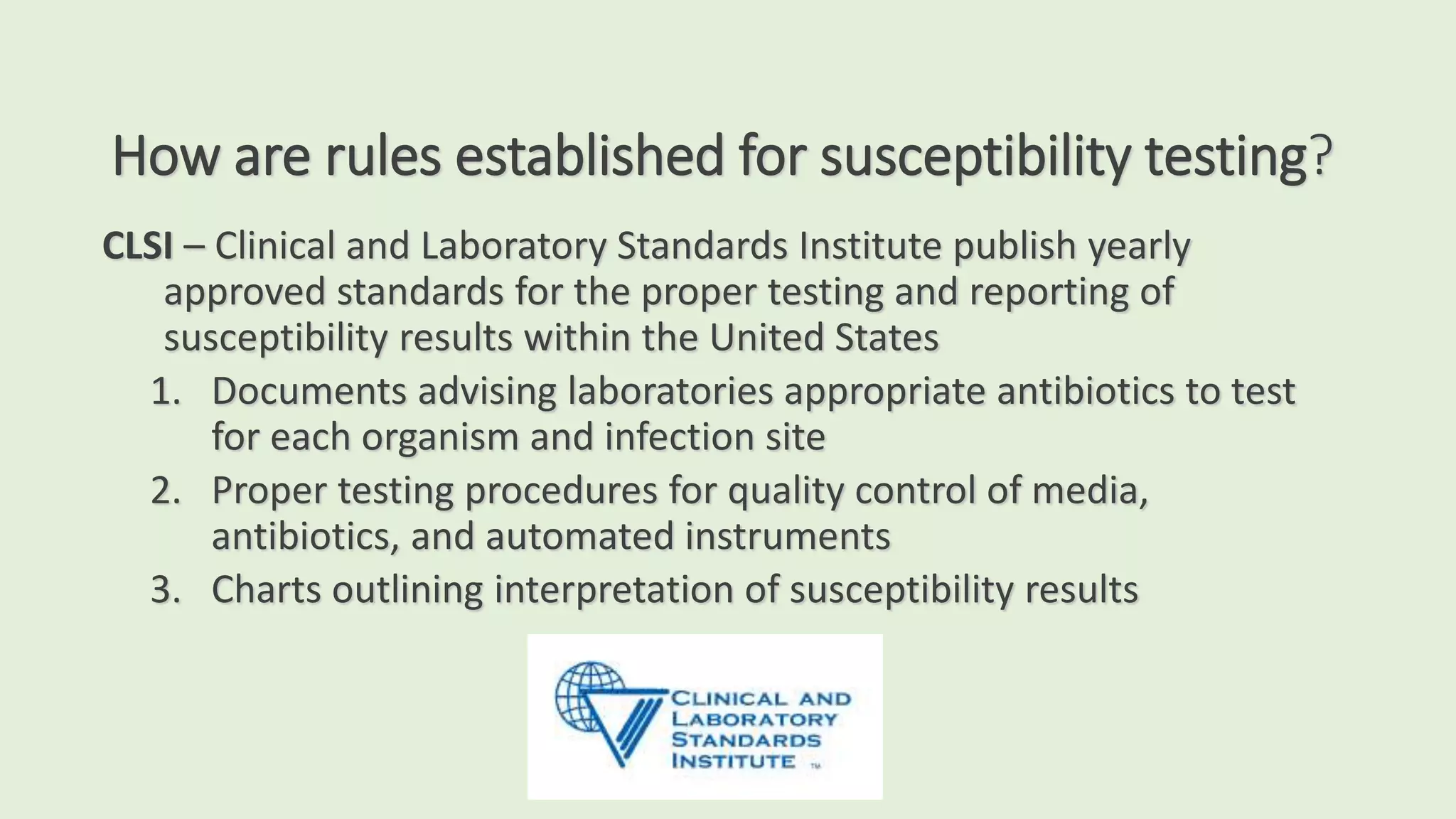 How are rules established for susceptibility testing?
CLSI – Clinical and Laboratory Standards Institute publish yearly
approved standards for the proper testing and reporting of
susceptibility results within the United States
1. Documents advising laboratories appropriate antibiotics to test
for each organism and infection site
2. Proper testing procedures for quality control of media,
antibiotics, and automated instruments
3. Charts outlining interpretation of susceptibility results
 